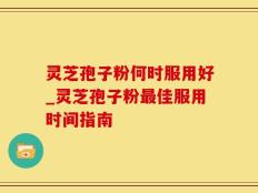 灵芝孢子粉何时服用好_灵芝孢子粉最佳服用时间指南
