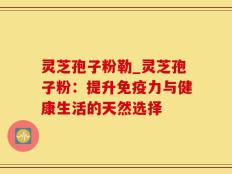 灵芝孢子粉勒_灵芝孢子粉：提升免疫力与健康生活的天然选择
