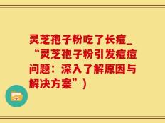 灵芝孢子粉吃了长痘_“灵芝孢子粉引发痘痘问题：深入了解原因与解决方案”)