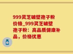 999灵芝破壁孢子粉价格_999灵芝破壁孢子粉：高品质健康补品，价格优惠