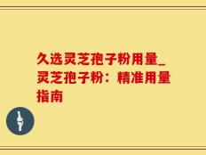 久选灵芝孢子粉用量_灵芝孢子粉：精准用量指南