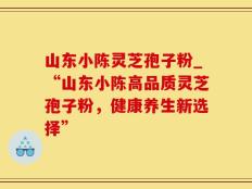 山东小陈灵芝孢子粉_“山东小陈高品质灵芝孢子粉，健康养生新选择”