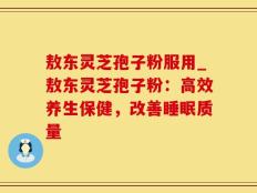 敖东灵芝孢子粉服用_敖东灵芝孢子粉：高效养生保健，改善睡眠质量