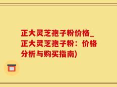 正大灵芝孢子粉价格_正大灵芝孢子粉：价格分析与购买指南)