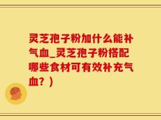 灵芝孢子粉加什么能补气血_灵芝孢子粉搭配哪些食材可有效补充气血？)