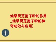 仙草灵芝孢子粉的作用_仙草灵芝孢子粉的神奇功效与应用)