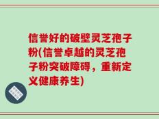 信誉好的破壁灵芝孢子粉(信誉卓越的灵芝孢子粉突破障碍，重新定义健康养生)