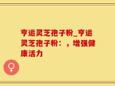 亨运灵芝孢子粉_亨运灵芝孢子粉：，增强健康活力
