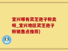 宜兴哪有灵芝孢子粉卖呀_宜兴地区灵芝孢子粉销售点推荐)