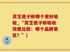 灵芝孢子粉哪个更好吸收_“灵芝孢子粉吸收效果比较：哪个品牌更优？”)