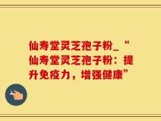 仙寿堂灵芝孢子粉_“仙寿堂灵芝孢子粉：提升免疫力，增强健康”
