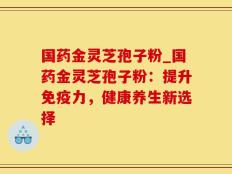 国药金灵芝孢子粉_国药金灵芝孢子粉：提升免疫力，健康养生新选择