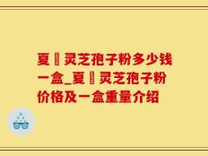夏芃灵芝孢子粉多少钱一盒_夏芃灵芝孢子粉价格及一盒重量介绍