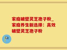 家庭破壁灵芝孢子粉_家庭养生新选择：高效破壁灵芝孢子粉
