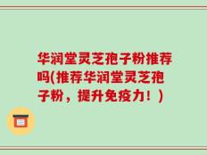 华润堂灵芝孢子粉推荐吗(推荐华润堂灵芝孢子粉，提升免疫力！)
