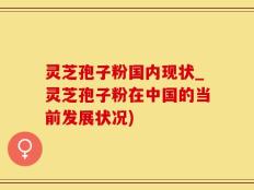 灵芝孢子粉国内现状_灵芝孢子粉在中国的当前发展状况)