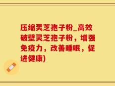 压缩灵芝孢子粉_高效破壁灵芝孢子粉，增强免疫力，改善睡眠，促进健康)