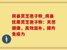 房县灵芝孢子粉_房县优质灵芝孢子粉：天然健康，高效滋补，提升免疫力