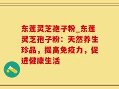 东莲灵芝孢子粉_东莲灵芝孢子粉：天然养生珍品，提高免疫力，促进健康生活