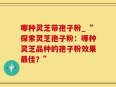 哪种灵芝带孢子粉_“探索灵芝孢子粉：哪种灵芝品种的孢子粉效果最佳？”