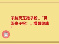 子航灵芝孢子粉_“灵芝孢子粉：，增强健康”