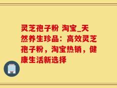 灵芝孢子粉 淘宝_天然养生珍品：高效灵芝孢子粉，淘宝热销，健康生活新选择