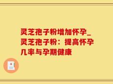 灵芝孢子粉增加怀孕_灵芝孢子粉：提高怀孕几率与孕期健康