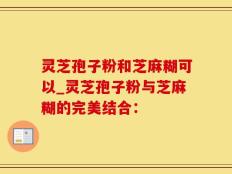 灵芝孢子粉和芝麻糊可以_灵芝孢子粉与芝麻糊的完美结合：