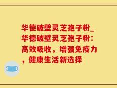 华德破壁灵芝孢子粉_华德破壁灵芝孢子粉：高效吸收，增强免疫力，健康生活新选择