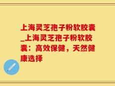 上海灵芝孢子粉软胶囊_上海灵芝孢子粉软胶囊：高效保健，天然健康选择