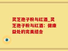 灵芝孢子粉与红酒_灵芝孢子粉与红酒：健康益处的完美结合