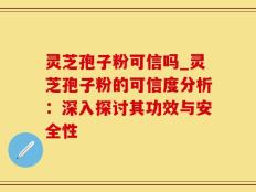 灵芝孢子粉可信吗_灵芝孢子粉的可信度分析：深入探讨其功效与安全性
