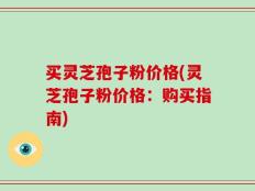 买灵芝孢子粉价格(灵芝孢子粉价格：购买指南)
