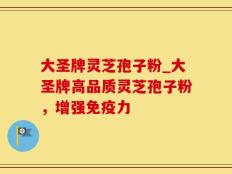 大圣牌灵芝孢子粉_大圣牌高品质灵芝孢子粉，增强免疫力