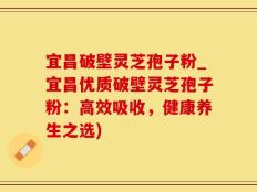 宜昌破壁灵芝孢子粉_宜昌优质破壁灵芝孢子粉：高效吸收，健康养生之选)