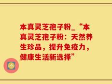 本真灵芝孢子粉_“本真灵芝孢子粉：天然养生珍品，提升免疫力，健康生活新选择”