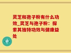 灵芝和孢子粉有什么功效_灵芝与孢子粉：探索其独特功效与健康益处