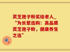 灵芝孢子粉买给老人_“为长辈选购：高品质灵芝孢子粉，健康养生之选”