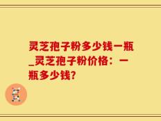 灵芝孢子粉多少钱一瓶_灵芝孢子粉价格：一瓶多少钱？