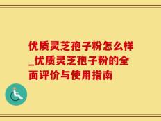 优质灵芝孢子粉怎么样_优质灵芝孢子粉的全面评价与使用指南