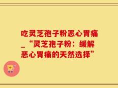 吃灵芝孢子粉恶心胃痛_“灵芝孢子粉：缓解恶心胃痛的天然选择”