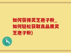 如何获得灵芝孢子粉_如何轻松获取高品质灵芝孢子粉)