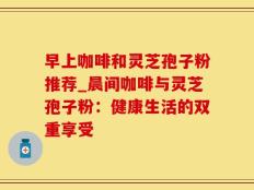 早上咖啡和灵芝孢子粉推荐_晨间咖啡与灵芝孢子粉：健康生活的双重享受