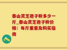 泰山灵芝孢子粉多少一斤_泰山灵芝孢子粉价格：每斤重量及购买指南
