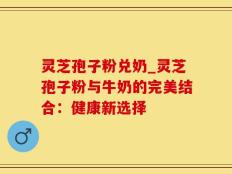 灵芝孢子粉兑奶_灵芝孢子粉与牛奶的完美结合：健康新选择