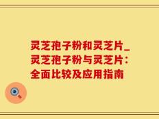 灵芝孢子粉和灵芝片_灵芝孢子粉与灵芝片：全面比较及应用指南