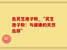 出灵芝孢子粉_“灵芝孢子粉：与健康的天然选择”