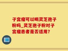 子宫瘤可以喝灵芝孢子粉吗_灵芝孢子粉对子宫瘤患者是否适用？