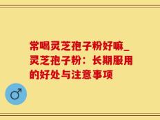 常喝灵芝孢子粉好嘛_灵芝孢子粉：长期服用的好处与注意事项