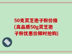 50克灵芝孢子粉价格(高品质50g灵芝孢子粉优惠价限时抢购)